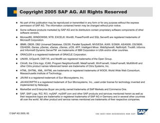 SAP AG 2005, 65
! No part of this publication may be reproduced or transmitted in any form or for any purpose without the express
permission of SAP AG. The information contained herein may be changed without prior notice.
! Some software products marketed by SAP AG and its distributors contain proprietary software components of other
software vendors.
! Microsoft®, WINDOWS®, NT®, EXCEL®, Word®, PowerPoint® and SQL Server® are registered trademarks of
Microsoft Corporation.
! IBM®, DB2®, DB2 Universal Database, OS/2®, Parallel Sysplex®, MVS/ESA, AIX®, S/390®, AS/400®, OS/390®,
OS/400®, iSeries, pSeries, xSeries, zSeries, z/OS, AFP, Intelligent Miner, WebSphere®, Netfinity®, Tivoli®, Informix
and Informix® Dynamic ServerTM are trademarks of IBM Corporation in USA and/or other countries.
! ORACLE® is a registered trademark of ORACLE Corporation.
! UNIX®, X/Open®, OSF/1®, and Motif® are registered trademarks of the Open Group.
! Citrix®, the Citrix logo, ICA®, Program Neighborhood®, MetaFrame®, WinFrame®, VideoFrame®, MultiWin® and
other Citrix product names referenced herein are trademarks of Citrix Systems, Inc.
! HTML, DHTML, XML, XHTML are trademarks or registered trademarks of W3C®, World Wide Web Consortium,
Massachusetts Institute of Technology.
! JAVA® is a registered trademark of Sun Microsystems, Inc.
! JAVASCRIPT® is a registered trademark of Sun Microsystems, Inc., used under license for technology invented and
implemented by Netscape.
! MarketSet and Enterprise Buyer are jointly owned trademarks of SAP Markets and Commerce One.
! SAP, SAP Logo, R/2, R/3, mySAP, mySAP.com and other SAP products and services mentioned herein as well as
their respective logos are trademarks or registered trademarks of SAP AG in Germany and in several other countries
all over the world. All other product and service names mentioned are trademarks of their respective companies.
Copyright 2005 SAP AG. All Rights Reserved
 