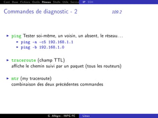 Cont Base Fichiers Outils Réseau Shells Utils Services FS Ressources Modules Réseau
IP SSH
Commandes de diagnostic - 2 109.2
I ping Tester soi-même, un voisin, un absent, le réseau. . .
I ping -a -c5 192.168.1.1
I ping -b 192.168.1.0
I traceroute (champ TTL)
ache le chemin suivi par un paquet (tous les routeurs)
I mtr (my traceroute)
combinaison des deux précédentes commandes
G. Allègre - INPG FC Linux
 