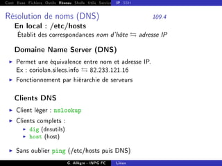 Cont Base Fichiers Outils Réseau Shells Utils Services FS Ressources Modules Réseau
IP SSH
Résolution de noms (DNS) 109.4
En local : /etc/hosts
Établit des correspondances nom d'hôte  adresse IP
Domaine Name Server (DNS)
I Permet une équivalence entre nom et adresse IP.
Ex : coriolan.silecs.info  82.233.121.16
I Fonctionnement par hiérarchie de serveurs
Clients DNS
I Client léger : nslookup
I Clients complets :
I dig (dnsutils)
I host (host)
I Sans oublier ping (/etc/hosts puis DNS)
G. Allègre - INPG FC Linux
 