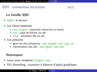 Cont Base Fichiers Outils Réseau Shells Utils Services FS Ressources Modules Réseau
IP SSH
SSH : connexions sécurisées 110.3
La famille SSH
I sshd : le serveur
I Les clients essentiels
I ssh, slogin : connexion interactive ou batch
I scp : copie de chiers via ssh
I sftp : émulation ftp via ssh
I Les utilitaires
I gérer les clés utilisateurs : ssh-keygen, ssh-copy-id
I mémorisation des clés : ssh-agent, ssh-add
Remarques
I conçu pour remplacer rlogin, rcp...
I X11 forwarding : ouverture à distance d'applis graphiques
G. Allègre - INPG FC Linux
 