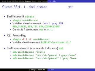 Cont Base Fichiers Outils Réseau Shells Utils Services FS Ressources Modules Réseau
IP SSH
Clients SSH - 1 - shell distant 110.3
I Shell interactif slogin
I slogin user@distant
I Variables d'environnement : env | grep SSH :
SSH_CLIENT, SSH_TTY, SSH_CONNECTIONS
I Qui est là? commandes who et w -l
I X11 Forwarding
I slogin -X | -Y user@distant
I Variable d'environnement DISPLAY=localhost:10.0
I Shell non-interactif (commande à distance) ssh
I ssh user@distant /bin/ls
I ssh user@distant cat /etc/passwd | grep /home
I ssh user@distant cat /etc/passwd | grep /home
G. Allègre - INPG FC Linux
 