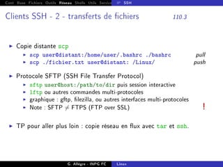 Cont Base Fichiers Outils Réseau Shells Utils Services FS Ressources Modules Réseau
IP SSH
Clients SSH - 2 - transferts de chiers 110.3
I Copie distante scp
I scp user@distant:/home/user/.bashrc ./bashrc pull
I scp ./fichier.txt user@distant: /Linux/ push
I Protocole SFTP (SSH File Transfer Protocol)
I sftp user@host:/path/to/dir puis session interactive
I lftp ou autres commandes multi-protocoles
I graphique : gftp, lezilla, ou autres interfaces multi-protocoles
I Note : SFTP 6= FTPS (FTP over SSL) !
I TP pour aller plus loin : copie réseau en ux avec tar et ssh.
G. Allègre - INPG FC Linux
 