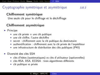 Cont Base Fichiers Outils Réseau Shells Utils Services FS Ressources Modules Réseau
IP SSH
Cryptographie symétrique et asymétrique 110.3
Chirement symétrique
Une seule clé pour le chirage et le déchirage
Chirement asymétrique
I Principe
I une clé privée + une clé publique
I une clé chire, l'autre déchire
I secret : chirement avec la clé publique du destinataire
I authentication : chirement avec la clé privée de l'expéditeur
I une infrastructure de distribution des clés publiques (PKI)
I Diversité des clés SSH
I clés d'hôtes (systématiques) vs clés d'utilisateur (optionnelles)
I clés RSA, DSA, ECDSA : trois algorithmes diérents
I clé publique vs privée
G. Allègre - INPG FC Linux
 
