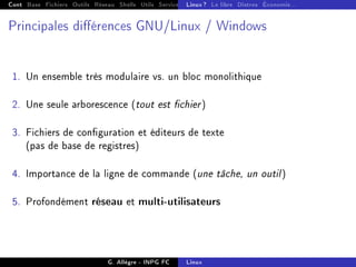 Cont Base Fichiers Outils Réseau Shells Utils Services FS Ressources Modules Réseau
Linux ? Le libre Distros Économie...
Principales diérences GNU/Linux / Windows
1. Un ensemble très modulaire vs. un bloc monolithique
2. Une seule arborescence (tout est chier)
3. Fichiers de conguration et éditeurs de texte
(pas de base de registres)
4. Importance de la ligne de commande (une tâche, un outil)
5. Profondément réseau et multi-utilisateurs
G. Allègre - INPG FC Linux
 