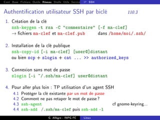 Cont Base Fichiers Outils Réseau Shells Utils Services FS Ressources Modules Réseau
IP SSH
Authentication utilisateur SSH par biclé 110.3
1. Création de la clé
ssh-keygen -t rsa -C commentaire [-f ma-clef]
→ chiers ma-clef et ma-clef.pub dans /home/moi/.ssh/
2. Installation de la clé publique
ssh-copy-id [-i ma-clef] [user@]distant
ou bien scp + slogin + cat ...  authorized_keys
3. Connexion sans mot de passe
slogin [-i ~/.ssh/ma-clef] user@distant
4. Pour aller plus loin : TP utilisation d'un agent SSH
4.1 Protéger la clé existante par un mot de passe
4.2 Comment ne pas retaper le mot de passe?
4.3 ssh-agent cf gnome-keyring...
4.4 ssh-add /.ssh/ma-clef puis ssh-add -l
G. Allègre - INPG FC Linux
 