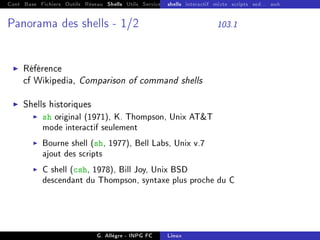 Cont Base Fichiers Outils Réseau Shells Utils Services FS Ressources Modules Réseau
shells interactif mixte scripts sed... awk
Panorama des shells - 1/2 103.1
I Référence
cf Wikipedia, Comparison of command shells
I Shells historiques
I sh original (1971), K. Thompson, Unix ATT
mode interactif seulement
I Bourne shell (sh, 1977), Bell Labs, Unix v.7
ajout des scripts
I C shell (csh, 1978), Bill Joy, Unix BSD
descendant du Thompson, syntaxe plus proche du C
G. Allègre - INPG FC Linux
 