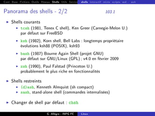 Cont Base Fichiers Outils Réseau Shells Utils Services FS Ressources Modules Réseau
shells interactif mixte scripts sed... awk
Panorama des shells - 2/2 103.1
I Shells courants
I tcsh (1981, Tenex C shell), Ken Greer (Carnegie-Melon U.)
par défaut sur FreeBSD
I ksh (1982), Korn shell, Bell Labs : longtemps propriétaire
évolutions ksh88 (POSIX), ksh93
I bash (1987) Bourne Again Shell (projet GNU)
par défaut sur GNU/Linux (GPL); v4.0 en février 2009
I zsh (1990), Paul Falstad (Princeton U.)
probablement le plus riche en fonctionnalités
I Shells restreints
I (d)ash, Kenneth Almquist (sh compact)
I sash, stand-alone shell (commandes internalisées)
I Changer de shell par défaut : chsh
G. Allègre - INPG FC Linux
 