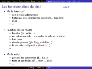 Cont Base Fichiers Outils Réseau Shells Utils Services FS Ressources Modules Réseau
shells interactif mixte scripts sed... awk
Les fonctionnalités du shell 103.1
I Mode interactif
I complétion automatique
I historique des commandes, recherche... (readline)
I alias
I ...
I Fonctionnalités mixtes
I boucles (for, while...)
I enchaînements de commandes et valeurs de retour
I fonctions
I développement (globbing, variables...)
I chiers de conguration (bashrc...)
I ...
I Mode script
I gestion des paramètres ($1, $2...)
I tests et conditions (if ... then ... else)
I ...
G. Allègre - INPG FC Linux
 