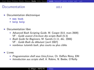 Cont Base Fichiers Outils Réseau Shells Utils Services FS Ressources Modules Réseau
shells interactif mixte scripts sed... awk
Documentation 103.1
I Documentation électronique
I man bash
I help help
I Documentation libre
I Advanced Bash Scripting Guide, M. Cooper (6.0, mars 2009)
VF : Guide avancé d'écriture des scripts Bash (5.3)
I Bash Guide for Beginners, M. Garrels (1.11, déc. 2008)
VF : Guide Bash du débutant (avril 2007)
I nombreux tutoriels bash, plus courts ou plus ciblés
I Livres
I Programmation shell sous Unix/Linux, Ch. Deaix Rémy, ENI
I Introduction aux scripts shell, A. Robins, N. Beebe, O'Reilly
G. Allègre - INPG FC Linux
 
