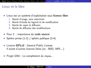 Cont Base Fichiers Outils Réseau Shells Utils Services FS Ressources Modules Réseau
Linux ? Le libre Distros Économie...
Linux et le libre
I Linux est un système d'exploitation sous licence libre
1. liberté d'usage, sans restriction
2. liberté d'étude du logiciel et de modication
3. liberté de copie et diusion
4. liberté de diusion des modications
I Pour 2. : importance du code source
I Sphère privée (1-2) / sphère publique (3-4)
I Licence GPLv2 : General Public License
Il existe d'autres licences libres (ex : BSD, MPL...)
I Projet GNU : Le complément du noyau...
G. Allègre - INPG FC Linux
 