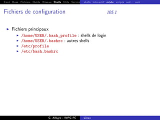 Cont Base Fichiers Outils Réseau Shells Utils Services FS Ressources Modules Réseau
shells interactif mixte scripts sed... awk
Fichiers de conguration 105.1
I Fichiers principaux
I /home/USER/.bash_profile : shells de login
I /home/USER/.bashrc : autres shells
I /etc/profile
I /etc/bash.bashrc
G. Allègre - INPG FC Linux
 
