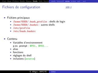 Cont Base Fichiers Outils Réseau Shells Utils Services FS Ressources Modules Réseau
shells interactif mixte scripts sed... awk
Fichiers de conguration 105.1
I Fichiers principaux
I /home/USER/.bash_profile : shells de login
I /home/USER/.bashrc : autres shells
I /etc/profile
I /etc/bash.bashrc
I Contenu
I Variables d'environnement
p.ex. prompt : $PS1, $PS2...
I alias
I fonctions
I réglages du shell
I inclusions (source)
G. Allègre - INPG FC Linux
 