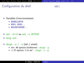 Cont Base Fichiers Outils Réseau Shells Utils Services FS Ressources Modules Réseau
shells interactif mixte scripts sed... awk
Conguration du shell 105.1
I Variables d'environnement
I $SHELLOPTS
I $PS1, $PS2 ...
I $GLOBIGNORE ...
I set -f/+f ou set -o OPTION
I help set
I shopt -s / -u (set / unset)
I env. 40 options booléennes : shopt -p
I + 27 options à la set : shopt -o -p
G. Allègre - INPG FC Linux
 