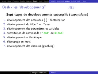 Cont Base Fichiers Outils Réseau Shells Utils Services FS Ressources Modules Réseau
shells interactif mixte scripts sed... awk
Bash - les développements 105.1
Sept types de développements successifs (expansions)
1. développement des accolades { } : factorisation
2. développement du tilde ~ ou ~user
3. développement des paramètres et variables
4. substitution de commande : `cmd` ou $(cmd)
5. développement arithmétique
6. découpage en mots
7. développement des chemins (globbing)
G. Allègre - INPG FC Linux
 