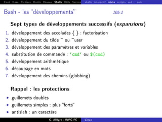 Cont Base Fichiers Outils Réseau Shells Utils Services FS Ressources Modules Réseau
shells interactif mixte scripts sed... awk
Bash - les développements 105.1
Sept types de développements successifs (expansions)
1. développement des accolades { } : factorisation
2. développement du tilde ~ ou ~user
3. développement des paramètres et variables
4. substitution de commande : `cmd` ou $(cmd)
5. développement arithmétique
6. découpage en mots
7. développement des chemins (globbing)
Rappel : les protections
I guillemets doubles
I guillemets simples : plus forts
I antislah : un caractère
G. Allègre - INPG FC Linux
 