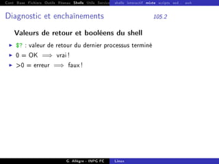 Cont Base Fichiers Outils Réseau Shells Utils Services FS Ressources Modules Réseau
shells interactif mixte scripts sed... awk
Diagnostic et enchaînements 105.2
Valeurs de retour et booléens du shell
I $? : valeur de retour du dernier processus terminé
I 0 = OK =⇒ vrai !
I 0 = erreur =⇒ faux !
G. Allègre - INPG FC Linux
 