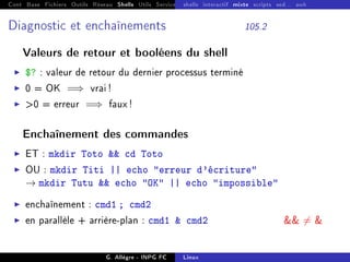 Cont Base Fichiers Outils Réseau Shells Utils Services FS Ressources Modules Réseau
shells interactif mixte scripts sed... awk
Diagnostic et enchaînements 105.2
Valeurs de retour et booléens du shell
I $? : valeur de retour du dernier processus terminé
I 0 = OK =⇒ vrai !
I 0 = erreur =⇒ faux !
Enchaînement des commandes
I ET : mkdir Toto  cd Toto
I OU : mkdir Titi || echo erreur d'écriture
→ mkdir Tutu  echo OK || echo impossible
I enchaînement : cmd1 ; cmd2
I en parallèle + arrière-plan : cmd1  cmd2  6= 
G. Allègre - INPG FC Linux
 