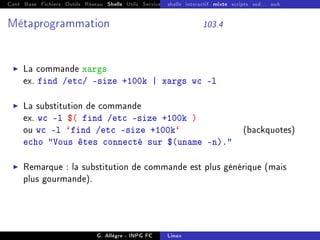 Cont Base Fichiers Outils Réseau Shells Utils Services FS Ressources Modules Réseau
shells interactif mixte scripts sed... awk
Métaprogrammation 103.4
I La commande xargs
ex. find /etc/ -size +100k | xargs wc -l
I La substitution de commande
ex. wc -l $( find /etc -size +100k )
ou wc -l `find /etc -size +100k` (backquotes)
echo Vous êtes connecté sur $(uname -n).
I Remarque : la substitution de commande est plus générique (mais
plus gourmande).
G. Allègre - INPG FC Linux
 
