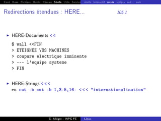 Cont Base Fichiers Outils Réseau Shells Utils Services FS Ressources Modules Réseau
shells interactif mixte scripts sed... awk
Redirections étendues : HERE... 105.1
I HERE-Documents  
$ wall FIN
 ETEIGNEZ VOS MACHINES
 coupure electrique imminente
 --- l'equipe systeme
 FIN
I HERE-Strings   
ex. cut -b cut -b 1,3-5,16-    internationalisation
G. Allègre - INPG FC Linux
 