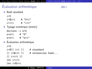 Cont Base Fichiers Outils Réseau Shells Utils Services FS Ressources Modules Réseau
shells interactif mixte scripts sed... awk
Évaluation arithmétique 105.1
I Bash standard
i=0
i=$i+1 # 0+1
i=i+1 # i+1
I Typage numérique (entier)
declare -i n=5
n=n+1 # 6
a=n+1 # n+1
I Évaluation arithmétique
i=0
i=$(( i+1 )) # standard
(( i=$i+1 )) # extensions bash...
(( i=i+1 ))
let i=i+1
let i=$i+1
G. Allègre - INPG FC Linux
 
