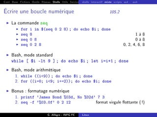 Cont Base Fichiers Outils Réseau Shells Utils Services FS Ressources Modules Réseau
shells interactif mixte scripts sed... awk
Écrire une boucle numérique 105.2
I La commande seq
I for i in $(seq 0 2 8) ; do echo $i ; done
I seq 8 1 à 8
I seq 0 8 0 à 8
I seq 0 2 8 0, 2, 4, 6, 8
I Bash, mode standard
while [ $i -lt 9 ] ; do echo $i ; let i=i+1 ; done
I Bash, mode arithmétique
1. while ((i9)) ; do echo $i ; done
2. for ((i=0; i9; i+=2)); do echo $i; done
I Bonus : formatage numérique
1. printf 'James Bond %03d, No %02d' 7 3
2. seq -f '%03.0f' 0 2 12 format virgule ottante (!)
G. Allègre - INPG FC Linux
 