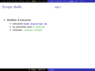 Cont Base Fichiers Outils Réseau Shells Utils Services FS Ressources Modules Réseau
shells interactif mixte scripts sed... awk
Scripts shells 105.2
I Modèles d'exécution
I exécution bash monscript.sh
I ou exécution avec # /bin/sh
I inclusion : source script
G. Allègre - INPG FC Linux
 