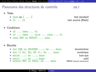 Cont Base Fichiers Outils Réseau Shells Utils Services FS Ressources Modules Réseau
shells interactif mixte scripts sed... awk
Panorama des structures de contrôle 105.2
I Tests
I test ou [ ... ] test standard
I [[ ... ]] test avancé (Bash)
I Conditions
I if ... then ... fi
I if ... then ... elif ... else ... fi
I case MOT in MOTIF) ... esac
I Boucles
I for VAR in VALEURS ...; do ... done énumération
I for (( E1; E2; E3 )) ; do ... done numérique
I while ...; do ...; done tant-que
I until ...; do ...; done until
I select MOT in VALS ; do ... done menu (boucle interactive)
G. Allègre - INPG FC Linux
 