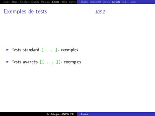 Cont Base Fichiers Outils Réseau Shells Utils Services FS Ressources Modules Réseau
shells interactif mixte scripts sed... awk
Exemples de tests 105.2
I Tests standard [ ... ]- exemples
I Tests avancés [[ ... ]]- exemples
G. Allègre - INPG FC Linux
 