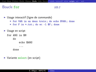 Cont Base Fichiers Outils Réseau Shells Utils Services FS Ressources Modules Réseau
shells interactif mixte scripts sed... awk
Boucle for 105.2
I Usage interactif (ligne de commande)
I for VAR in un deux trois ; do echo $VAR ; done
I for F in *.txt ; do wc -l $F ; done
I Usage en script
for ARG in $@
do
echo $ARG
...
done
I Variante select (en script)
G. Allègre - INPG FC Linux
 
