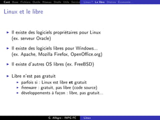 Cont Base Fichiers Outils Réseau Shells Utils Services FS Ressources Modules Réseau
Linux ? Le libre Distros Économie...
Linux et le libre
I Il existe des logiciels propriétaires pour Linux
(ex. serveur Oracle)
I Il existe des logiciels libres pour Windows...
(ex. Apache, Mozilla Firefox, OpenOce.org)
I Il existe d'autres OS libres (ex. FreeBSD)
I Libre n'est pas gratuit
I parfois si : Linux est libre et gratuit
I freeware : gratuit, pas libre (code source)
I développements à façon : libre, pas gratuit...
G. Allègre - INPG FC Linux
 