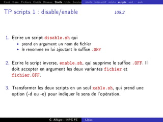 Cont Base Fichiers Outils Réseau Shells Utils Services FS Ressources Modules Réseau
shells interactif mixte scripts sed... awk
TP scripts 1 : disable/enable 105.2
1. Ecrire un script disable.sh qui
I prend en argument un nom de chier
I le renomme en lui ajoutant le suxe .OFF
2. Ecrire le script inverse, enable.sh, qui supprime le suxe .OFF. Il
doit accepter en argument les deux variantes fichier et
fichier.OFF.
3. Transformer les deux scripts en un seul xable.sh, qui prend une
option (-d ou -e) pour indiquer le sens de l'opération.
G. Allègre - INPG FC Linux
 