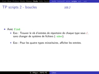 Cont Base Fichiers Outils Réseau Shells Utils Services FS Ressources Modules Réseau
shells interactif mixte scripts sed... awk
TP scripts 2 - boucles 105.2
I Avec find
I Exo : Trouver le nb d'entrées de répertoire de chaque type sous /,
sans changer de système de chiers (-xdev).
I Exo : Pour les quatre types minoritaires, acher les entrées.
G. Allègre - INPG FC Linux
 