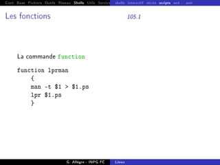 Cont Base Fichiers Outils Réseau Shells Utils Services FS Ressources Modules Réseau
shells interactif mixte scripts sed... awk
Les fonctions 105.1
La commande function
function lprman
{
man -t $1  $1.ps
lpr $1.ps
}
G. Allègre - INPG FC Linux
 