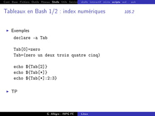 Cont Base Fichiers Outils Réseau Shells Utils Services FS Ressources Modules Réseau
shells interactif mixte scripts sed... awk
Tableaux en Bash 1/2 : index numériques 105.2
I Exemples
declare -a Tab
Tab[0]=zero
Tab=(zero un deux trois quatre cinq)
echo ${Tab[2]}
echo ${Tab[*]}
echo ${Tab[*]:2:3}
I TP
G. Allègre - INPG FC Linux
 