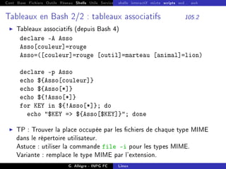 Cont Base Fichiers Outils Réseau Shells Utils Services FS Ressources Modules Réseau
shells interactif mixte scripts sed... awk
Tableaux en Bash 2/2 : tableaux associatifs 105.2
I Tableaux associatifs (depuis Bash 4)
declare -A Asso
Asso[couleur]=rouge
Asso=([couleur]=rouge [outil]=marteau [animal]=lion)
declare -p Asso
echo ${Asso[couleur]}
echo ${Asso[*]}
echo ${!Asso[*]}
for KEY in ${!Asso[*]}; do
echo $KEY = ${Asso[$KEY]}; done
I TP : Trouver la place occupée par les chiers de chaque type MIME
dans le répertoire utilisateur.
Astuce : utiliser la commande file -i pour les types MIME.
Variante : remplace le type MIME par l'extension.
G. Allègre - INPG FC Linux
 