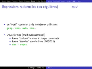 Cont Base Fichiers Outils Réseau Shells Utils Services FS Ressources Modules Réseau
shells interactif mixte scripts sed... awk
Expressions rationnelles (ou régulières) 103.7
I un outil commun à de nombreux utilitaires
grep, sed, awk, vim...
I Deux formes (malheureusement !)
I forme basique interne à chaque commande
I forme étendue standardisée (POSIX.2)
I man 7 regex
G. Allègre - INPG FC Linux
 
