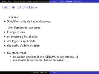 Cont Base Fichiers Outils Réseau Shells Utils Services FS Ressources Modules Réseau
Linux ? Le libre Distros Économie...
Les distributions Linux
Leur rôle :
I Simplier la vie de l'administrateur.
Une distribution comprend :
I le noyau Linux
I un système d'installation
I des logiciels applicatifs
I des outils d'administration
I Éventuellement
I un support physique (boîte, CDROM, documentation...)
I des services (maintenance, hotline, formation...)
G. Allègre - INPG FC Linux
 