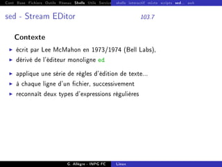 Cont Base Fichiers Outils Réseau Shells Utils Services FS Ressources Modules Réseau
shells interactif mixte scripts sed... awk
sed - Stream EDitor 103.7
Contexte
I écrit par Lee McMahon en 1973/1974 (Bell Labs),
I dérivé de l'éditeur monoligne ed
I applique une série de règles d'édition de texte...
I à chaque ligne d'un chier, successivement
I reconnaît deux types d'expressions régulières
G. Allègre - INPG FC Linux
 