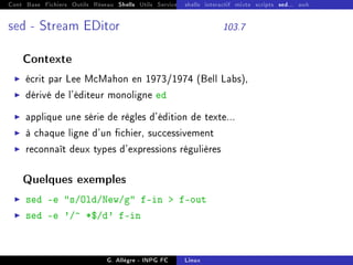 Cont Base Fichiers Outils Réseau Shells Utils Services FS Ressources Modules Réseau
shells interactif mixte scripts sed... awk
sed - Stream EDitor 103.7
Contexte
I écrit par Lee McMahon en 1973/1974 (Bell Labs),
I dérivé de l'éditeur monoligne ed
I applique une série de règles d'édition de texte...
I à chaque ligne d'un chier, successivement
I reconnaît deux types d'expressions régulières
Quelques exemples
I sed -e s/Old/New/g f-in  f-out
I sed -e '/^ *$/d' f-in
G. Allègre - INPG FC Linux
 