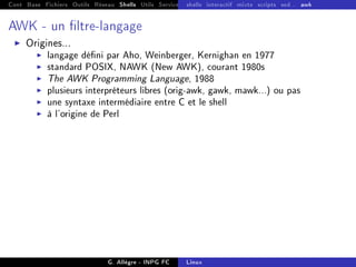Cont Base Fichiers Outils Réseau Shells Utils Services FS Ressources Modules Réseau
shells interactif mixte scripts sed... awk
AWK - un ltre-langage
I Origines...
I langage déni par Aho, Weinberger, Kernighan en 1977
I standard POSIX, NAWK (New AWK), courant 1980s
I The AWK Programming Language, 1988
I plusieurs interpréteurs libres (orig-awk, gawk, mawk...) ou pas
I une syntaxe intermédiaire entre C et le shell
I à l'origine de Perl
G. Allègre - INPG FC Linux
 