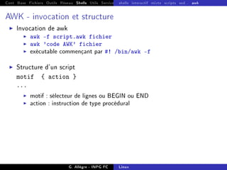 Cont Base Fichiers Outils Réseau Shells Utils Services FS Ressources Modules Réseau
shells interactif mixte scripts sed... awk
AWK - invocation et structure
I Invocation de awk
I awk -f script.awk fichier
I awk 'code AWK' fichier
I exécutable commençant par #! /bin/awk -f
I Structure d'un script
motif { action }
...
I motif : sélecteur de lignes ou BEGIN ou END
I action : instruction de type procédural
G. Allègre - INPG FC Linux
 