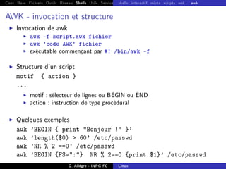Cont Base Fichiers Outils Réseau Shells Utils Services FS Ressources Modules Réseau
shells interactif mixte scripts sed... awk
AWK - invocation et structure
I Invocation de awk
I awk -f script.awk fichier
I awk 'code AWK' fichier
I exécutable commençant par #! /bin/awk -f
I Structure d'un script
motif { action }
...
I motif : sélecteur de lignes ou BEGIN ou END
I action : instruction de type procédural
I Quelques exemples
awk 'BEGIN { print Bonjour ! }'
awk 'length($0)  60' /etc/passwd
awk 'NR % 2 ==0' /etc/passwd
awk 'BEGIN {FS=:} NR % 2==0 {print $1}' /etc/passwd
G. Allègre - INPG FC Linux
 