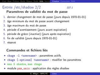 Cont Base Fichiers Outils Réseau Shells Utils Services FS Ressources Modules Réseau
Création Connexions PAM
Entrée /etc/shadow 2/2 107.1
Paramètres de validité du mot de passe
1. dernier changement de mot de passe (jours depuis 1970-01-01)
2. âge minimum du mot de passe avant changement
3. âge maximum du mot de passe
4. période d'avertissement (jours avant expiration)
5. période de grâce (inactive) (jours après expiration)
6. n de validité (jours depuis 1970-01-01)
7. réservé
Commandes et chiers liés
I chage -l username : paramètres actifs
I chage [options] username : modier les paramètres
I man 5 shadow, man chage
I module pam_unix : application des règles shadow
G. Allègre - INPG FC Linux
 