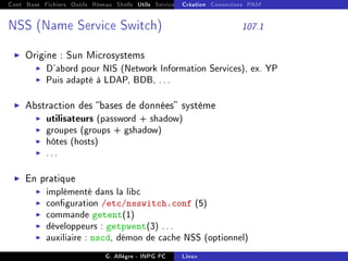 Cont Base Fichiers Outils Réseau Shells Utils Services FS Ressources Modules Réseau
Création Connexions PAM
NSS (Name Service Switch) 107.1
I Origine : Sun Microsystems
I D'abord pour NIS (Network Information Services), ex. YP
I Puis adapté à LDAP, BDB, ...
I Abstraction des bases de données système
I utilisateurs (password + shadow)
I groupes (groups + gshadow)
I hôtes (hosts)
I ...
I En pratique
I implémenté dans la libc
I conguration /etc/nsswitch.conf (5)
I commande getent(1)
I développeurs : getpwent(3) ...
I auxiliaire : nscd, démon de cache NSS (optionnel)
G. Allègre - INPG FC Linux
 
