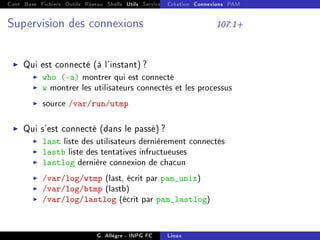Cont Base Fichiers Outils Réseau Shells Utils Services FS Ressources Modules Réseau
Création Connexions PAM
Supervision des connexions 107.1+
I Qui est connecté (à l'instant) ?
I who (-a) montrer qui est connecté
I w montrer les utilisateurs connectés et les processus
I source /var/run/utmp
I Qui s'est connecté (dans le passé) ?
I last liste des utilisateurs dernièrement connectés
I lastb liste des tentatives infructueuses
I lastlog dernière connexion de chacun
I /var/log/wtmp (last, écrit par pam_unix)
I /var/log/btmp (lastb)
I /var/log/lastlog (écrit par pam_lastlog)
G. Allègre - INPG FC Linux
 