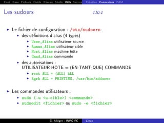 Cont Base Fichiers Outils Réseau Shells Utils Services FS Ressources Modules Réseau
Création Connexions PAM
Les sudoers 110.1
I Le chier de conguration : /etc/sudoers
I des dénitions d'alias (4 types)
I User_Alias utilisateur source
I Runas_Alias utilisateur cible
I Host_Alias machine hôte
I Cmnd_Alias commande
I des autorisations :
UTILISATEUR HOTE = (EN-TANT-QUE) COMMANDE
I root ALL = (ALL) ALL
I %grh ALL = PRINTING, /usr/bin/adduser
I Les commandes utilisateurs :
I sudo (-u u-cible) commande
I sudoedit fichier ou sudo -e fichier
G. Allègre - INPG FC Linux
 