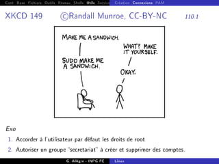 Cont Base Fichiers Outils Réseau Shells Utils Services FS Ressources Modules Réseau
Création Connexions PAM
XKCD 149 c Randall Munroe, CC-BY-NC 110.1
Exo
1. Accorder à l'utilisateur par défaut les droits de root
2. Autoriser un groupe secretariat à créer et supprimer des comptes.
G. Allègre - INPG FC Linux
 