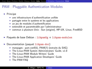 Cont Base Fichiers Outils Réseau Shells Utils Services FS Ressources Modules Réseau
Création Connexions PAM
PAM : Pluggable Authentication Modules
I Principe
I une infrastructure d'authentication uniée
I partagée entre le système et les applications
I un jeu de modules d'authentication
I extensible et paramétrable par l'administrateur
I commun à plusieurs Unix : Sun (origine), HP-UX, Linux, FreeBSD
I Paquets de base Debian : libpam0g + libpam-modules
I Documentation (paquet libpam-doc)
I manpages : pam.conf(5), PAM(7) (extraits du SAG)
I The Linux-PAM System Administrators' Guide, v1.0
I The Linux-PAM Module Writers' Guide
I The Linux-PAM Application Developers' Guide
I The PAM FAQ
G. Allègre - INPG FC Linux
 