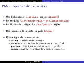 Cont Base Fichiers Outils Réseau Shells Utils Services FS Ressources Modules Réseau
Création Connexions PAM
PAM - implémentation et services
I Une bibliothèque : libpam.so (paquet libpam0g)
I Les modules /lib/security/pam_*.so (libpam-modules)
I Les chiers de conguration /etc/pam.d/* : règles
I Des modules additionnels : paquets libpam-*
I Quatre types de services fournis
I account : validité de la connexion
I authentication : par mot de passe, carte à puce, LDAP...
I password : mise à jour du mot de passe (resp. clé...)
I session : ouverture/fermeture de la session (montage...)
G. Allègre - INPG FC Linux
 