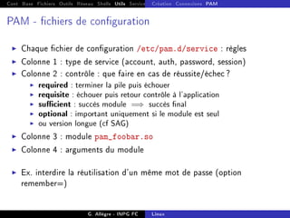Cont Base Fichiers Outils Réseau Shells Utils Services FS Ressources Modules Réseau
Création Connexions PAM
PAM - chiers de conguration
I Chaque chier de conguration /etc/pam.d/service : règles
I Colonne 1 : type de service (account, auth, password, session)
I Colonne 2 : contrôle : que faire en cas de réussite/échec ?
I required : terminer la pile puis échouer
I requisite : échouer puis retour contrôle à l'application
I sucient : succès module =⇒ succès nal
I optional : important uniquement si le module est seul
I ou version longue (cf SAG)
I Colonne 3 : module pam_foobar.so
I Colonne 4 : arguments du module
I Ex. interdire la réutilisation d'un même mot de passe (option
remember=)
G. Allègre - INPG FC Linux
 